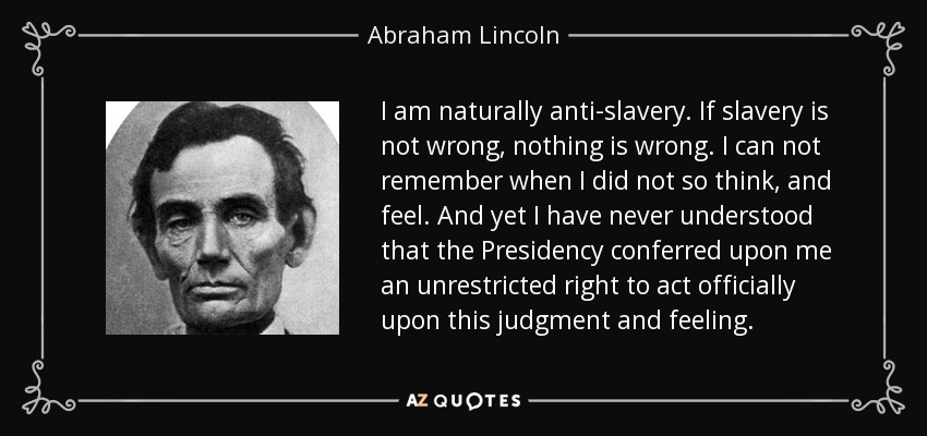I am naturally anti-slavery. If slavery is not wrong, nothing is wrong. I can not remember when I did not so think, and feel. And yet I have never understood that the Presidency conferred upon me an unrestricted right to act officially upon this judgment and feeling. - Abraham Lincoln