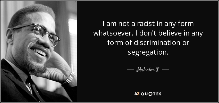 I am not a racist in any form whatsoever. I don't believe in any form of discrimination or segregation. - Malcolm X