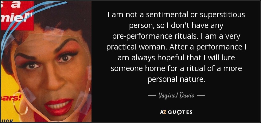 I am not a sentimental or superstitious person, so I don't have any pre-performance rituals. I am a very practical woman. After a performance I am always hopeful that I will lure someone home for a ritual of a more personal nature. - Vaginal Davis