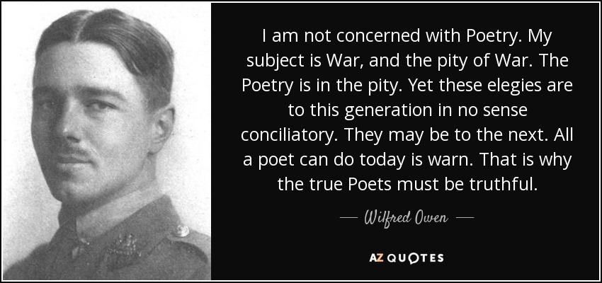 I am not concerned with Poetry. My subject is War, and the pity of War. The Poetry is in the pity. Yet these elegies are to this generation in no sense conciliatory. They may be to the next. All a poet can do today is warn. That is why the true Poets must be truthful. - Wilfred Owen