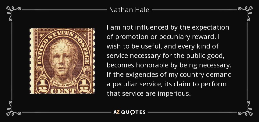 I am not influenced by the expectation of promotion or pecuniary reward. I wish to be useful, and every kind of service necessary for the public good, becomes honorable by being necessary. If the exigencies of my country demand a peculiar service, its claim to perform that service are imperious. - Nathan Hale