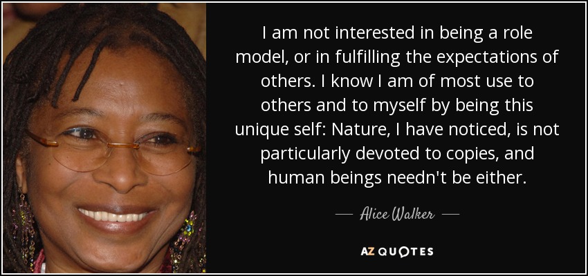 I am not interested in being a role model, or in fulfilling the expectations of others. I know I am of most use to others and to myself by being this unique self: Nature, I have noticed, is not particularly devoted to copies, and human beings needn't be either. - Alice Walker
