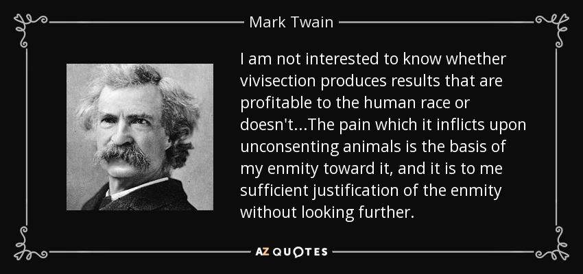 I am not interested to know whether vivisection produces results that are profitable to the human race or doesn't...The pain which it inflicts upon unconsenting animals is the basis of my enmity toward it, and it is to me sufficient justification of the enmity without looking further. - Mark Twain