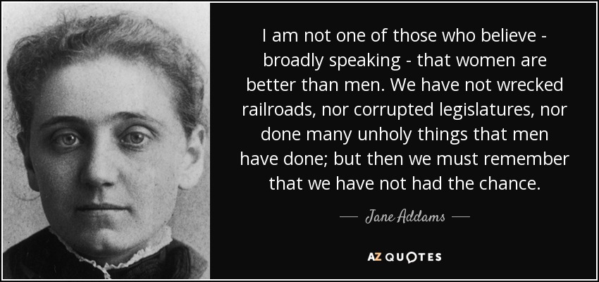 I am not one of those who believe - broadly speaking - that women are better than men. We have not wrecked railroads, nor corrupted legislatures, nor done many unholy things that men have done; but then we must remember that we have not had the chance. - Jane Addams