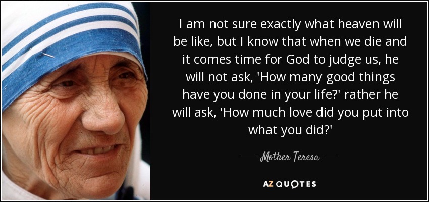 I am not sure exactly what heaven will be like, but I know that when we die and it comes time for God to judge us, he will not ask, 'How many good things have you done in your life?' rather he will ask, 'How much love did you put into what you did?' - Mother Teresa