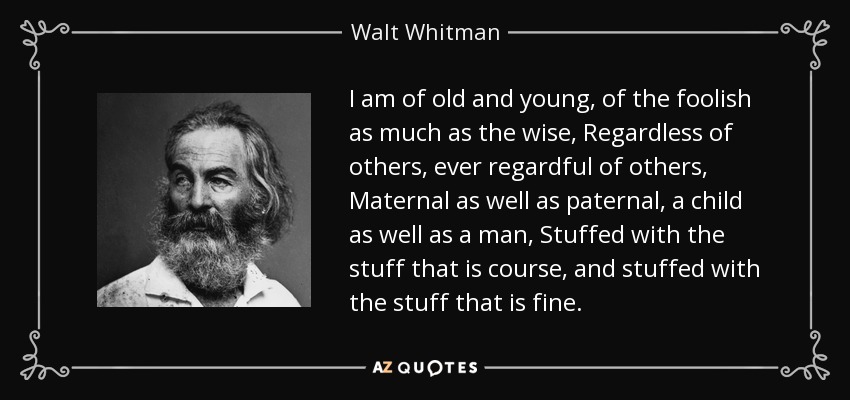 I am of old and young, of the foolish as much as the wise, Regardless of others, ever regardful of others, Maternal as well as paternal, a child as well as a man, Stuffed with the stuff that is course, and stuffed with the stuff that is fine. - Walt Whitman