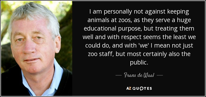 I am personally not against keeping animals at zoos, as they serve a huge educational purpose, but treating them well and with respect seems the least we could do, and with 'we' I mean not just zoo staff, but most certainly also the public. - Frans de Waal