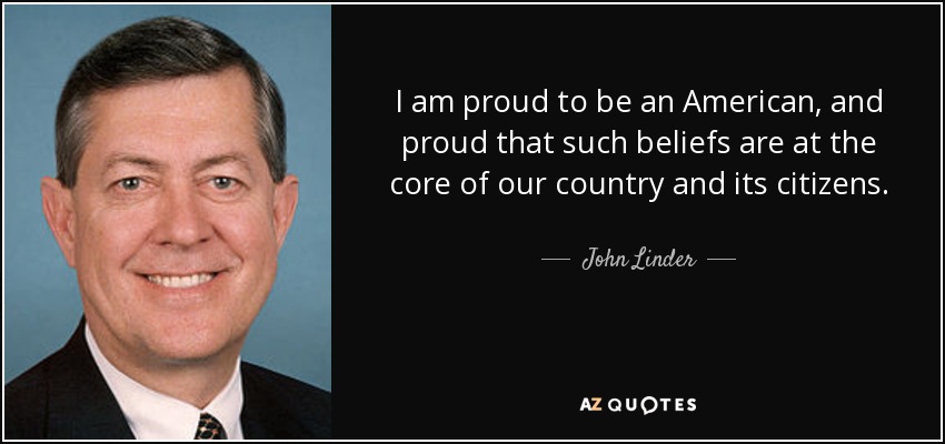 I am proud to be an American, and proud that such beliefs are at the core of our country and its citizens. - John Linder