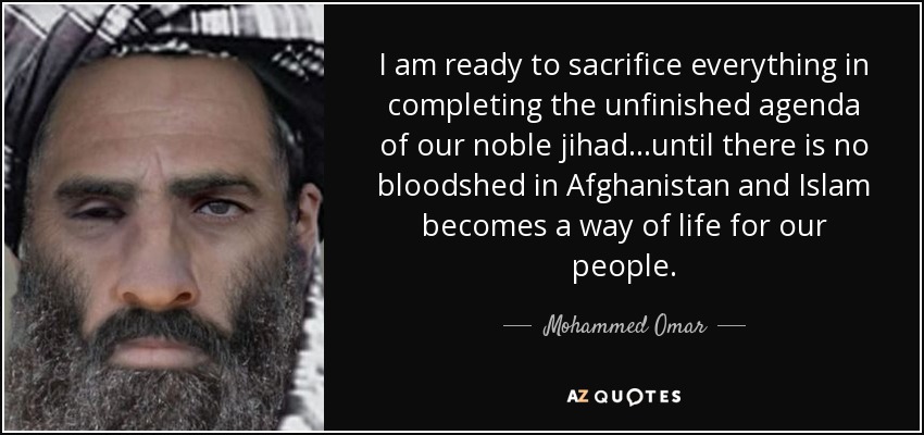 I am ready to sacrifice everything in completing the unfinished agenda of our noble jihad...until there is no bloodshed in Afghanistan and Islam becomes a way of life for our people. - Mohammed Omar
