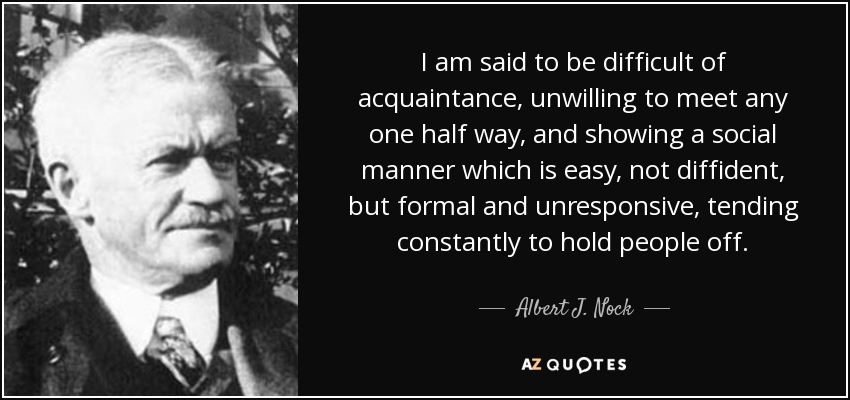 I am said to be difficult of acquaintance, unwilling to meet any one half way, and showing a social manner which is easy, not diffident, but formal and unresponsive, tending constantly to hold people off. - Albert J. Nock