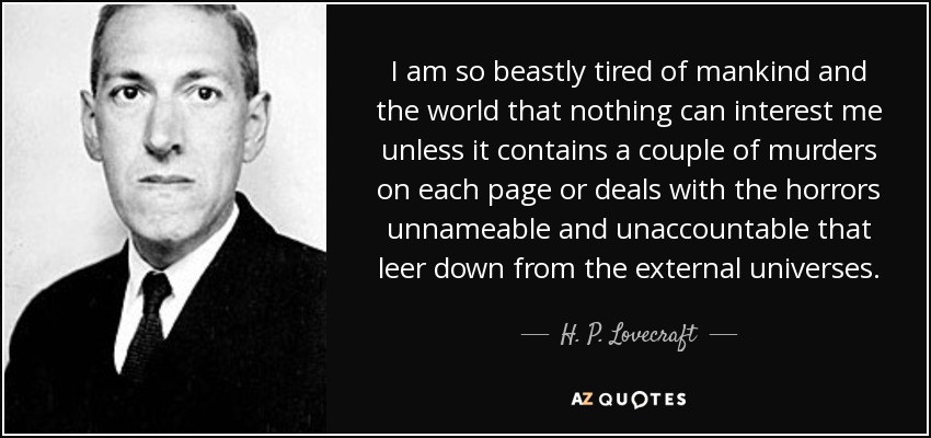 I am so beastly tired of mankind and the world that nothing can interest me unless it contains a couple of murders on each page or deals with the horrors unnameable and unaccountable that leer down from the external universes. - H. P. Lovecraft