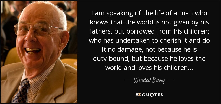 I am speaking of the life of a man who knows that the world is not given by his fathers, but borrowed from his children; who has undertaken to cherish it and do it no damage, not because he is duty-bound, but because he loves the world and loves his children... - Wendell Berry
