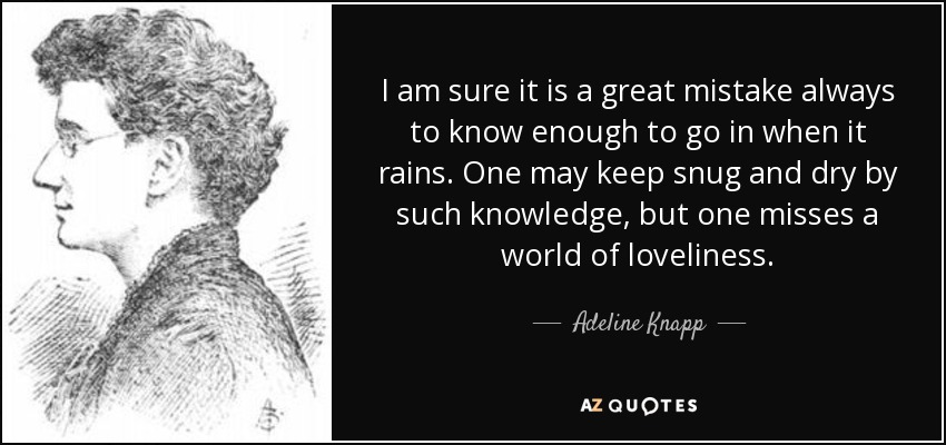 I am sure it is a great mistake always to know enough to go in when it rains. One may keep snug and dry by such knowledge, but one misses a world of loveliness. - Adeline Knapp