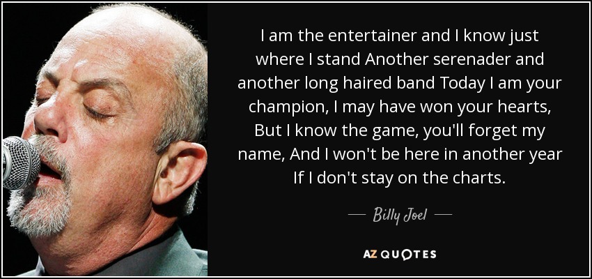 I am the entertainer and I know just where I stand Another serenader and another long haired band Today I am your champion, I may have won your hearts, But I know the game, you'll forget my name, And I won't be here in another year If I don't stay on the charts. - Billy Joel