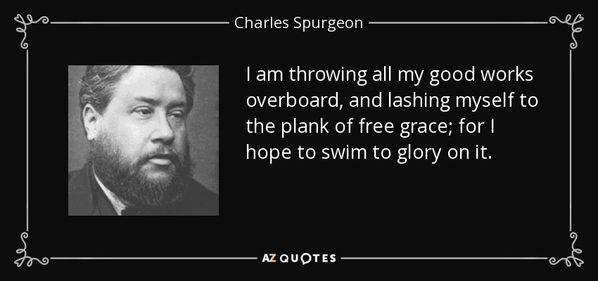 I am throwing all my good works overboard, and lashing myself to the plank of free grace; for I hope to swim to glory on it. - Charles Spurgeon