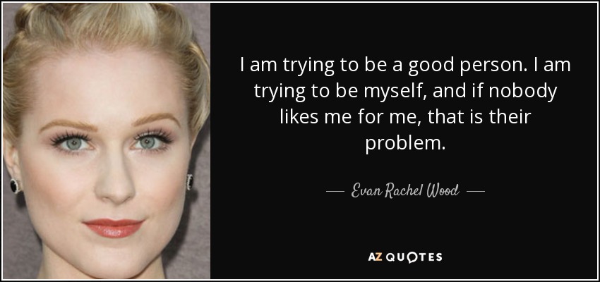 I am trying to be a good person. I am trying to be myself, and if nobody likes me for me, that is their problem. - Evan Rachel Wood