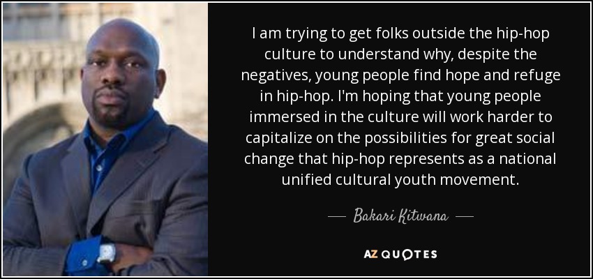 I am trying to get folks outside the hip-hop culture to understand why, despite the negatives, young people find hope and refuge in hip-hop. I'm hoping that young people immersed in the culture will work harder to capitalize on the possibilities for great social change that hip-hop represents as a national unified cultural youth movement. - Bakari Kitwana