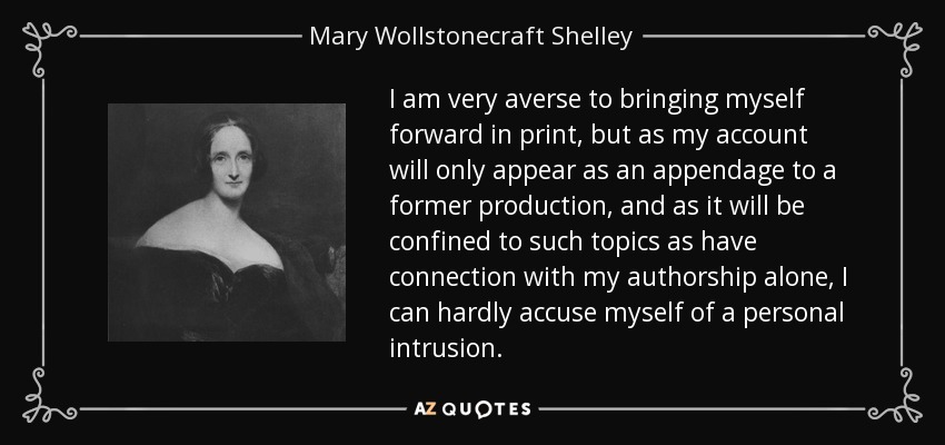 I am very averse to bringing myself forward in print, but as my account will only appear as an appendage to a former production, and as it will be confined to such topics as have connection with my authorship alone, I can hardly accuse myself of a personal intrusion. - Mary Wollstonecraft Shelley