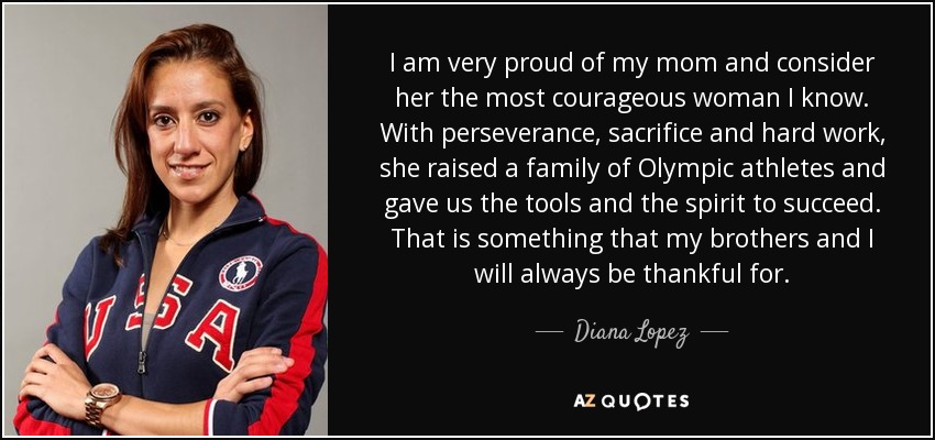I am very proud of my mom and consider her the most courageous woman I know. With perseverance, sacrifice and hard work, she raised a family of Olympic athletes and gave us the tools and the spirit to succeed. That is something that my brothers and I will always be thankful for. - Diana Lopez
