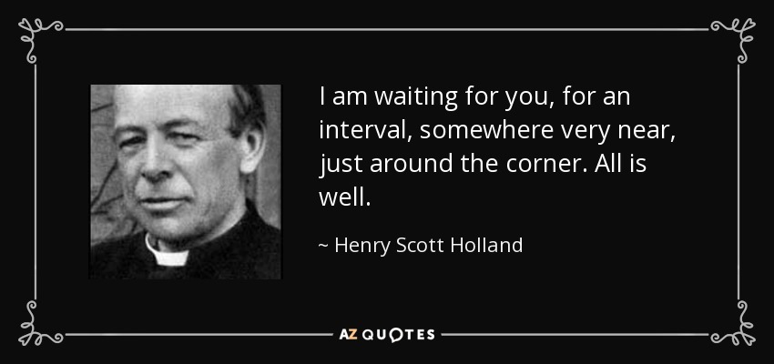 I am waiting for you, for an interval, somewhere very near, just around the corner. All is well. - Henry Scott Holland