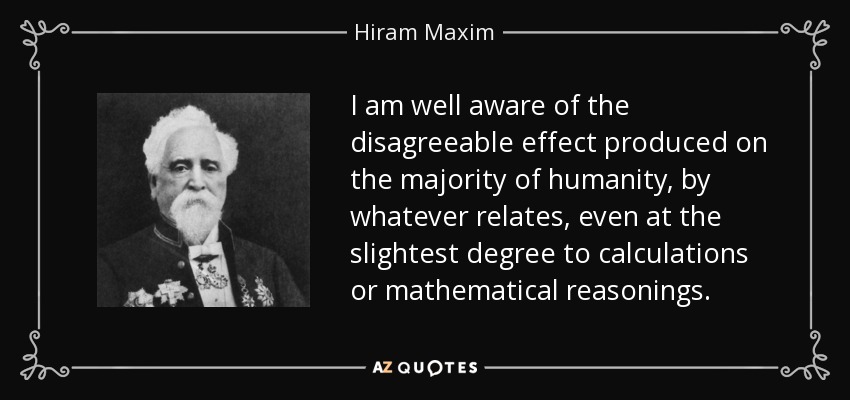 I am well aware of the disagreeable effect produced on the majority of humanity, by whatever relates, even at the slightest degree to calculations or mathematical reasonings. - Hiram Maxim