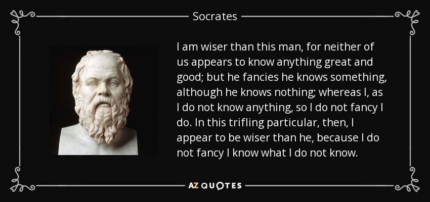 I am wiser than this man, for neither of us appears to know anything great and good; but he fancies he knows something, although he knows nothing; whereas I, as I do not know anything, so I do not fancy I do. In this trifling particular, then, I appear to be wiser than he, because I do not fancy I know what I do not know. - Socrates