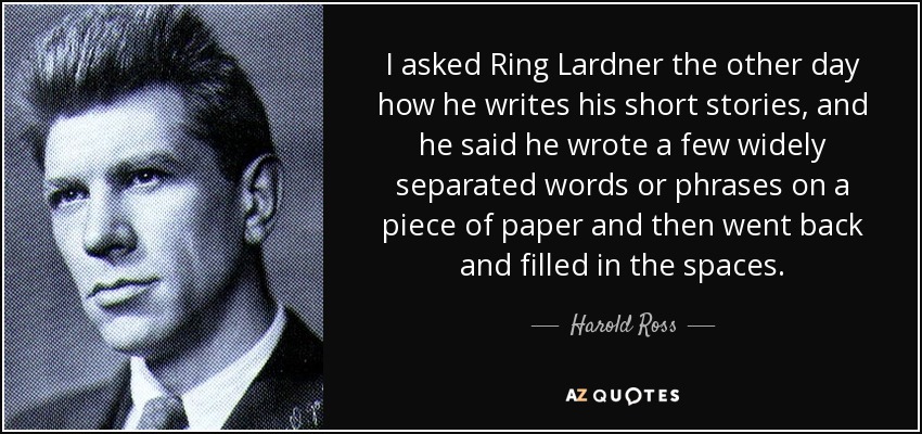 I asked Ring Lardner the other day how he writes his short stories, and he said he wrote a few widely separated words or phrases on a piece of paper and then went back and filled in the spaces. - Harold Ross