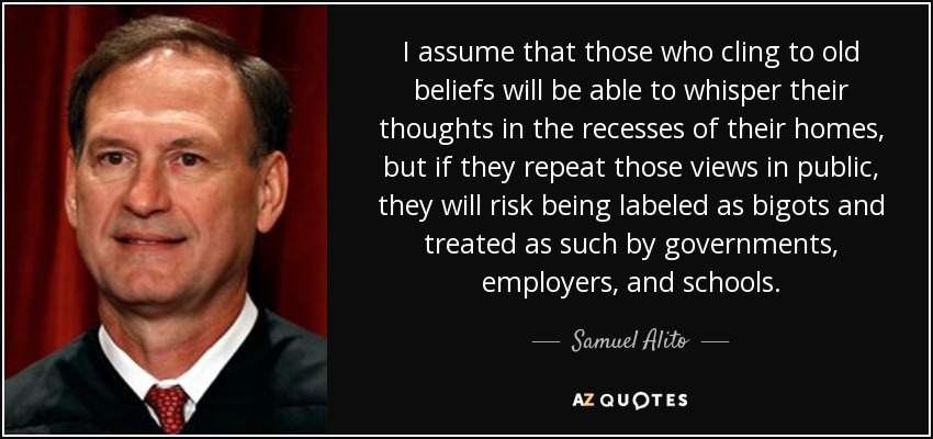 I assume that those who cling to old beliefs will be able to whisper their thoughts in the recesses of their homes, but if they repeat those views in public, they will risk being labeled as bigots and treated as such by governments, employers, and schools. - Samuel Alito
