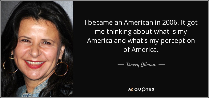 I became an American in 2006. It got me thinking about what is my America and what's my perception of America. - Tracey Ullman