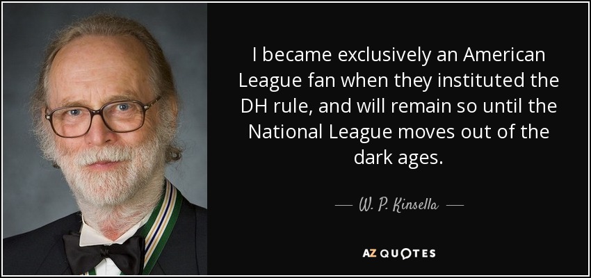 I became exclusively an American League fan when they instituted the DH rule, and will remain so until the National League moves out of the dark ages. - W. P. Kinsella