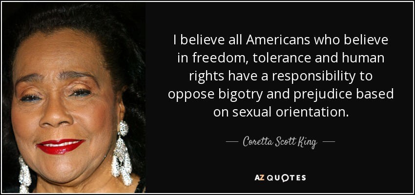 I believe all Americans who believe in freedom, tolerance and human rights have a responsibility to oppose bigotry and prejudice based on sexual orientation. - Coretta Scott King
