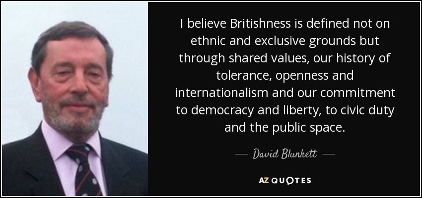 I believe Britishness is defined not on ethnic and exclusive grounds but through shared values, our history of tolerance, openness and internationalism and our commitment to democracy and liberty, to civic duty and the public space. - David Blunkett