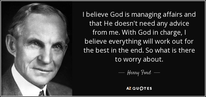 I believe God is managing affairs and that He doesn't need any advice from me. With God in charge, I believe everything will work out for the best in the end. So what is there to worry about. - Henry Ford