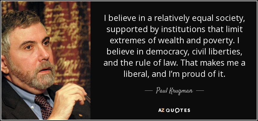 I believe in a relatively equal society, supported by institutions that limit extremes of wealth and poverty. I believe in democracy, civil liberties, and the rule of law. That makes me a liberal, and I’m proud of it. - Paul Krugman