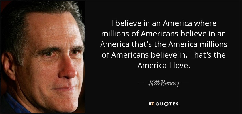 I believe in an America where millions of Americans believe in an America that's the America millions of Americans believe in. That's the America I love. - Mitt Romney