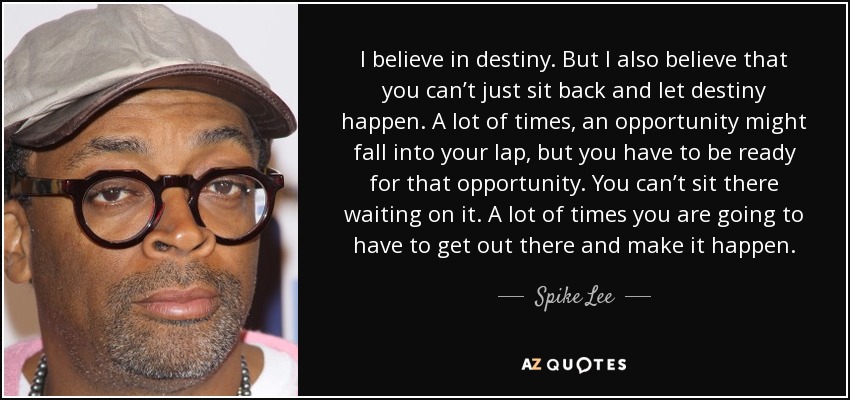I believe in destiny. But I also believe that you can’t just sit back and let destiny happen. A lot of times, an opportunity might fall into your lap, but you have to be ready for that opportunity. You can’t sit there waiting on it. A lot of times you are going to have to get out there and make it happen. - Spike Lee