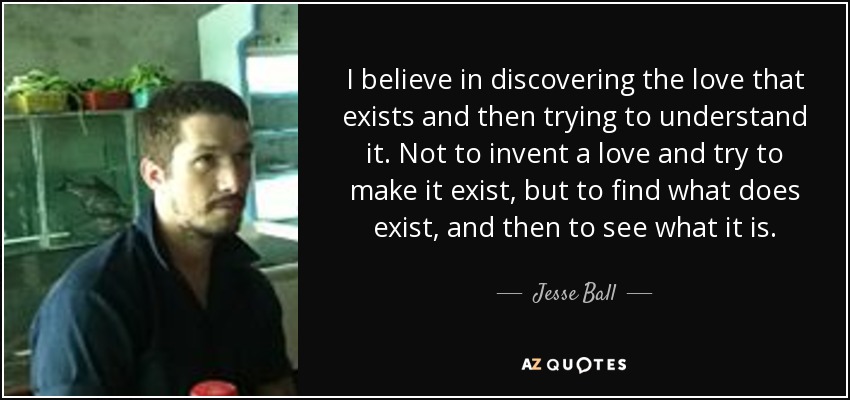 I believe in discovering the love that exists and then trying to understand it. Not to invent a love and try to make it exist, but to find what does exist, and then to see what it is. - Jesse Ball
