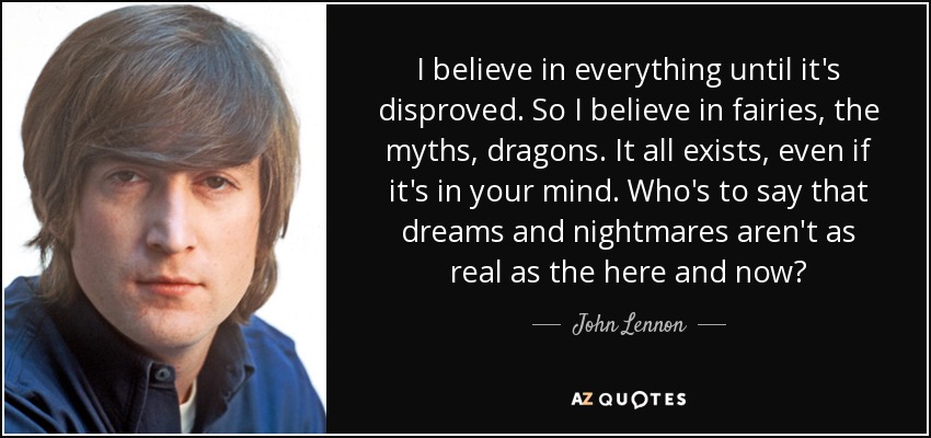 Creo en todo hasta que se refuta. Así que creo en las hadas, los mitos, los dragones. Todo existe, aunque sea en tu mente. ¿Quién puede decir que los sueños y las pesadillas no son tan reales como el aquí y el ahora? - John Lennon