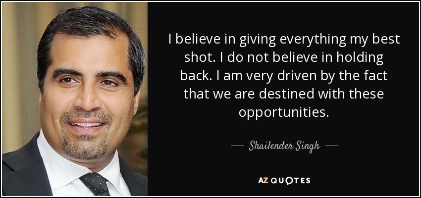 I believe in giving everything my best shot. I do not believe in holding back. I am very driven by the fact that we are destined with these opportunities. - Shailender Singh