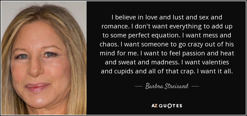 I believe in love and lust and sex and romance. I don't want everything to add up to some perfect equation. I want mess and chaos. I want someone to go crazy out of his mind for me. I want to feel passion and heat and sweat and madness. I want valenties and cupids and all of that crap. I want it all. - Barbra Streisand
