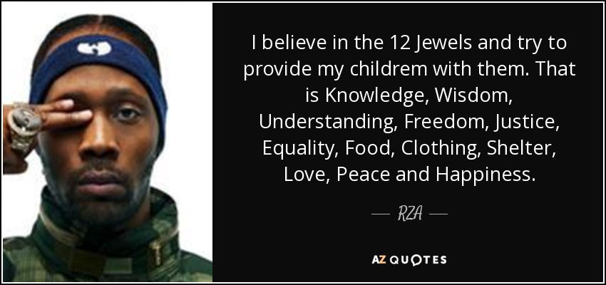 I believe in the 12 Jewels and try to provide my childrem with them. That is Knowledge, Wisdom, Understanding, Freedom, Justice, Equality, Food, Clothing, Shelter, Love, Peace and Happiness. - RZA
