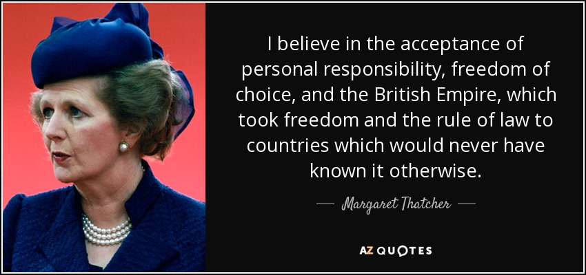 I believe in the acceptance of personal responsibility, freedom of choice, and the British Empire, which took freedom and the rule of law to countries which would never have known it otherwise. - Margaret Thatcher