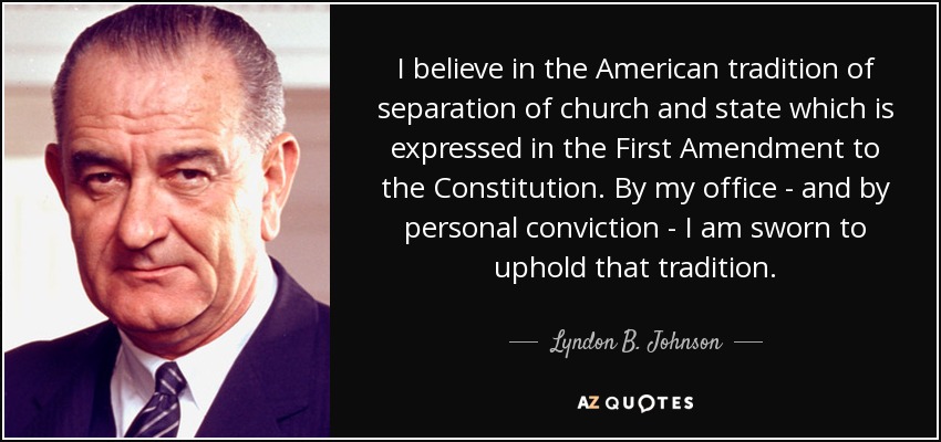 I believe in the American tradition of separation of church and state which is expressed in the First Amendment to the Constitution. By my office - and by personal conviction - I am sworn to uphold that tradition. - Lyndon B. Johnson