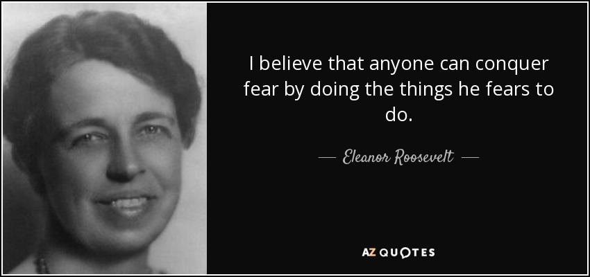 I believe that anyone can conquer fear by doing the things he fears to do. - Eleanor Roosevelt