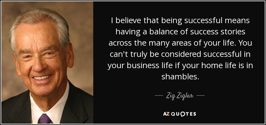 I believe that being successful means having a balance of success stories across the many areas of your life. You can't truly be considered successful in your business life if your home life is in shambles. - Zig Ziglar