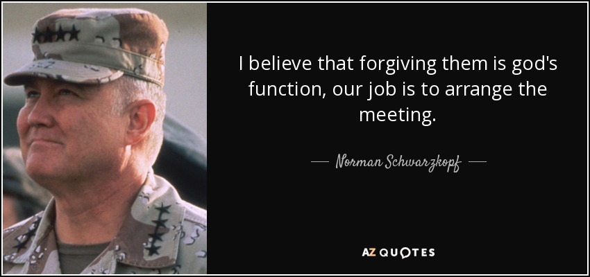 I believe that forgiving them is god's function, our job is to arrange the meeting. - Norman Schwarzkopf