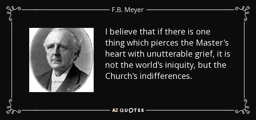 I believe that if there is one thing which pierces the Master's heart with unutterable grief, it is not the world's iniquity, but the Church's indifferences. - F.B. Meyer