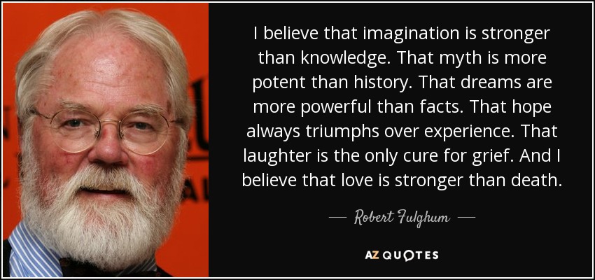 I believe that imagination is stronger than knowledge. That myth is more potent than history. That dreams are more powerful than facts. That hope always triumphs over experience. That laughter is the only cure for grief. And I believe that love is stronger than death. - Robert Fulghum