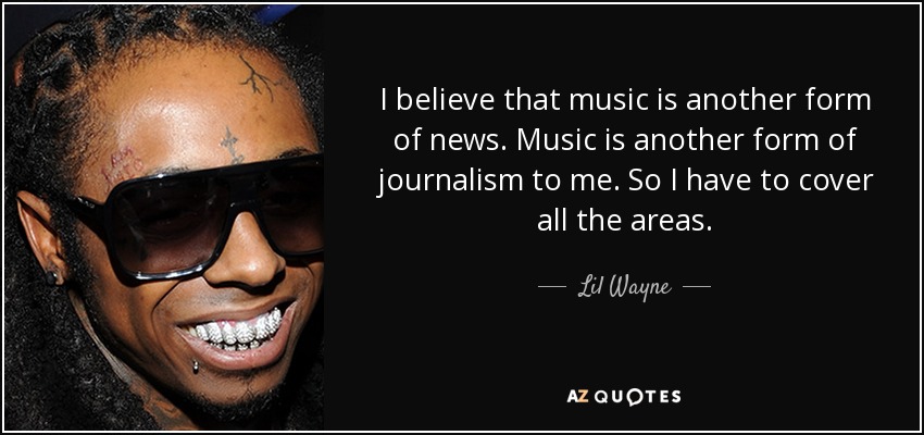 I believe that music is another form of news. Music is another form of journalism to me. So I have to cover all the areas. - Lil Wayne