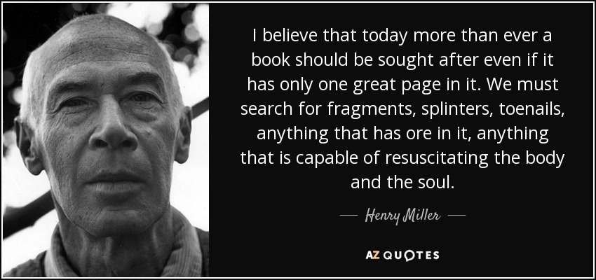 I believe that today more than ever a book should be sought after even if it has only one great page in it. We must search for fragments, splinters, toenails, anything that has ore in it, anything that is capable of resuscitating the body and the soul. - Henry Miller